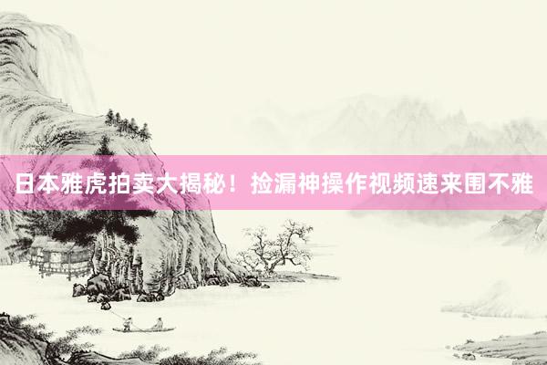 日本雅虎拍卖大揭秘！捡漏神操作视频速来围不雅